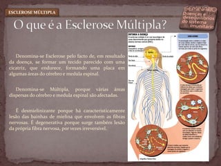 Denomina-se Esclerose pelo facto de, em resultado da doença, se formar um tecido parecido com uma cicatriz, que endurece, formando uma placa em algumas áreas do cérebro e medula espinal.Denomina-se Múltipla, porque várias áreas dispersas do cérebro e medula espinal são afectadas. É desmielinizante porque há caracteristicamente lesão das bainhas de mielina que envolvem as fibras nervosas. É degenerativa porque surge também lesão da própria fibra nervosa, por vezes irreversível.O que é a Esclerose Múltipla?ESCLEROSE MÚLTIPLA
