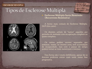 Esclerose Múltipla Surto/Remissão (Recorrente Remissiva)A forma mais comum de Esclerose Múltipla. (60% dos casos).Os doentes sofrem de “surtos" seguidos por períodos de remissão com recuperação completa ou quase completa. Os surtos podem ocorrer separados por semanas, meses, ou mesmo anos, sem acumulação de incapacidade, mas com o passar do tempo podem tornar-se mais numerosos e intensos. Esta forma não é muito debilitante, apesar de os doentes poderem entrar mais tarde numa fase progressiva. Tipos de Esclerose MúltiplaESCLEROSE MÚLTIPLA