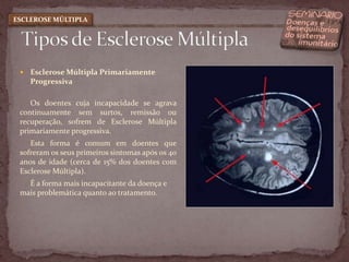 Esclerose Múltipla Primariamente ProgressivaOs doentes cuja incapacidade se agrava continuamente sem surtos, remissão ou recuperação, sofrem de Esclerose Múltipla primariamente progressiva. Esta forma é comum em doentes que sofreram os seus primeiros sintomas após os 40 anos de idade (cerca de 15% dos doentes com Esclerose Múltipla). É a forma mais incapacitante da doença e mais problemática quanto ao tratamento. Tipos de Esclerose MúltiplaESCLEROSE MÚLTIPLA