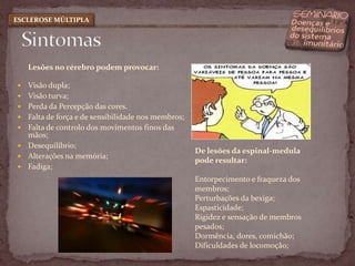 Lesões no cérebro podem provocar: Visão dupla; Visão turva;Perda da Percepção das cores.Falta de força e de sensibilidade nos membros; Falta de controlo dos movimentos finos das mãos; Desequilíbrio; Alterações na memória; Fadiga; SintomasESCLEROSE MÚLTIPLADe lesões da espinal-medula pode resultar:Entorpecimento e fraqueza dos membros;  Perturbações da bexiga; Espasticidade;  Rigidez e sensação de membros pesados; Dormência, dores, comichão; Dificuldades de locomoção; 