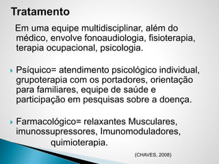 Em uma equipe multidisciplinar, além do
médico, envolve fonoaudiologia, fisioterapia,
terapia ocupacional, psicologia.
 Psíquico= atendimento psicológico individual,
grupoterapia com os portadores, orientação
para familiares, equipe de saúde e
participação em pesquisas sobre a doença.
 Farmacológico= relaxantes Musculares,
imunossupressores, Imunomoduladores,
quimioterapia.
(CHAVES, 2008)
 