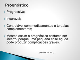  Progressiva;
 Incurável;
 Controlável com medicamentos e terapias
complementares;
 Mesmo assim o prognóstico costuma ser
incerto, porque uma pequena crise aguda
pode produzir complicações graves.
(MACHADO, 2012)
 