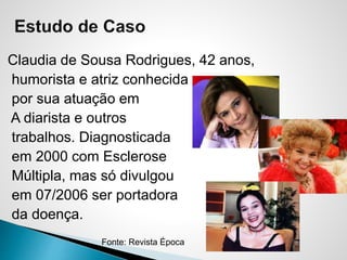 Claudia de Sousa Rodrigues, 42 anos,
humorista e atriz conhecida
por sua atuação em
A diarista e outros
trabalhos. Diagnosticada
em 2000 com Esclerose
Múltipla, mas só divulgou
em 07/2006 ser portadora
da doença.
Fonte: Revista Época
 