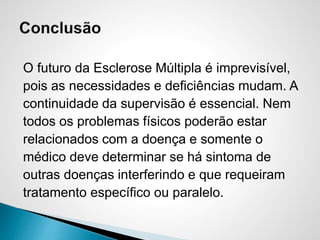 O futuro da Esclerose Múltipla é imprevisível,
pois as necessidades e deficiências mudam. A
continuidade da supervisão é essencial. Nem
todos os problemas físicos poderão estar
relacionados com a doença e somente o
médico deve determinar se há sintoma de
outras doenças interferindo e que requeiram
tratamento específico ou paralelo.
 
