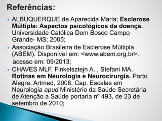  ALBUQUERQUE,de Aparecida Maria; Esclerose
Múltipla: Aspectos psicológicos da doença.
Universidade Católica Dom Bosco Campo
Grande- MS; 2005;
 Associação Brasileira de Esclerose Múltipla
(ABEM). Disponível em: <www.abem.org.br>.
acesso em: 09/2013;
 CHAVES MLF, Finkelsztejn A. , Stefani MA.
Rotinas em Neurologia e Neurocirurgia. Porto
Alegre. Artmed, 2008. Cap. Escalas em
Neurologia apud Ministério da Saúde Secretária
de Atenção a Saúde portaria nº 493, de 23 de
setembro de 2010;
 