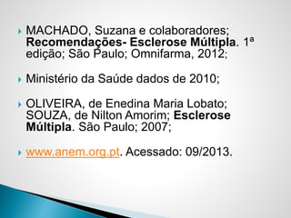  MACHADO, Suzana e colaboradores;
Recomendações- Esclerose Múltipla. 1ª
edição; São Paulo; Omnifarma, 2012;
 Ministério da Saúde dados de 2010;
 OLIVEIRA, de Enedina Maria Lobato;
SOUZA, de Nilton Amorim; Esclerose
Múltipla. São Paulo; 2007;
 www.anem.org.pt. Acessado: 09/2013.
 
