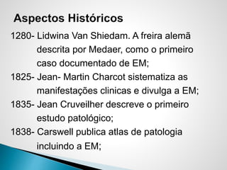 1280- Lidwina Van Shiedam. A freira alemã
descrita por Medaer, como o primeiro
caso documentado de EM;
1825- Jean- Martin Charcot sistematiza as
manifestações clinicas e divulga a EM;
1835- Jean Cruveilher descreve o primeiro
estudo patológico;
1838- Carswell publica atlas de patologia
incluindo a EM;
 