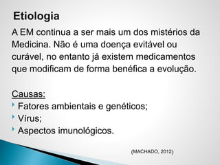 A EM continua a ser mais um dos mistérios da
Medicina. Não é uma doença evitável ou
curável, no entanto já existem medicamentos
que modificam de forma benéfica a evolução.
Causas:
 Fatores ambientais e genéticos;
 Vírus;
 Aspectos imunológicos.
(MACHADO, 2012)
 