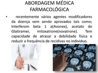 ABORDAGEM MÉDICA
FARMACOLÓGICA
• recentemente vários agentes modificadores
da doença vem sendo aprovados tais como;
Interferom beta 1 a(Avonex), acetato de
Glatiramer, mitoxatrone(novatrone). Tem
capacidade de atrasar a debilidade física e
reduzir a frequência de recidivas no individuo.
 