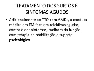 TRATAMENTO DOS SURTOS E
SINTOMAS AGUDOS
• Adicionalmente ao TTO com AMDs, a conduta
médica em EM foca em reicidivas agudas,
controle dos sintomas, melhora da função
com terapia de reabilitação e suporte
pscicológico.
 
