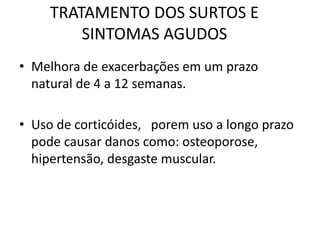 TRATAMENTO DOS SURTOS E
SINTOMAS AGUDOS
• Melhora de exacerbações em um prazo
natural de 4 a 12 semanas.
• Uso de corticóides, porem uso a longo prazo
pode causar danos como: osteoporose,
hipertensão, desgaste muscular.
 