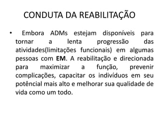 CONDUTA DA REABILITAÇÃO
• Embora ADMs estejam disponíveis para
tornar a lenta progressão das
atividades(limitações funcionais) em algumas
pessoas com EM. A reabilitação e direcionada
para maximizar a função, prevenir
complicações, capacitar os indivíduos em seu
potêncial mais alto e melhorar sua qualidade de
vida como um todo.
 