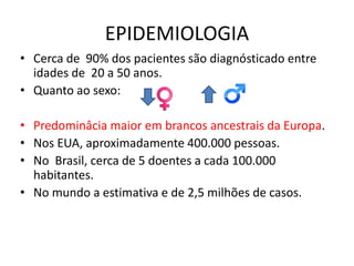 EPIDEMIOLOGIA
• Cerca de 90% dos pacientes são diagnósticado entre
idades de 20 a 50 anos.
• Quanto ao sexo:
• Predominâcia maior em brancos ancestrais da Europa.
• Nos EUA, aproximadamente 400.000 pessoas.
• No Brasil, cerca de 5 doentes a cada 100.000
habitantes.
• No mundo a estimativa e de 2,5 milhões de casos.
 