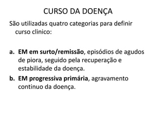 CURSO DA DOENÇA
São utilizadas quatro categorias para definir
curso clinico:
a. EM em surto/remissão, episódios de agudos
de piora, seguido pela recuperação e
estabilidade da doença.
b. EM progressiva primária, agravamento
continuo da doença.
 