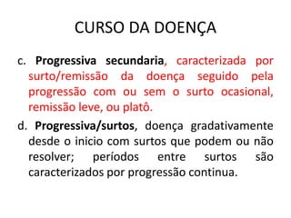 CURSO DA DOENÇA
c. Progressiva secundaria, caracterizada por
surto/remissão da doença seguido pela
progressão com ou sem o surto ocasional,
remissão leve, ou platô.
d. Progressiva/surtos, doença gradativamente
desde o inicio com surtos que podem ou não
resolver; períodos entre surtos são
caracterizados por progressão continua.
 