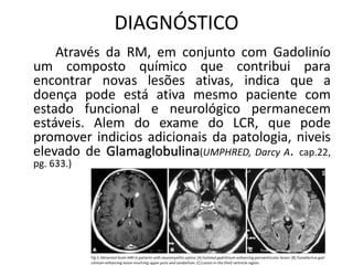 DIAGNÓSTICO
Através da RM, em conjunto com Gadolinío
um composto químico que contribui para
encontrar novas lesões ativas, indica que a
doença pode está ativa mesmo paciente com
estado funcional e neurológico permanecem
estáveis. Alem do exame do LCR, que pode
promover indicios adicionais da patologia, niveis
elevado de Glamaglobulina(UMPHRED, Darcy A. cap.22,
pg. 633.)
 