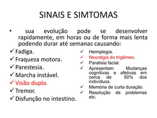 SINAIS E SIMTOMAS
• sua evolução pode se desenvolver
rapidamente, em horas ou de forma mais lenta
podendo durar até semanas causando:
Fadiga.
Fraqueza motora.
Parestesia.
Marcha instável.
Visão dupla.
Tremor.
Disfunção no intestino.
 Hemiplegia.
 Neuralgia do trigêmeo.
 Paralisia facial.
 Apresentam Mudanças
cognitivas e afetivas em
cerca de 50% dos
indivíduos.
 Memória de curta duração.
 Resolução de problemas
etc.
 