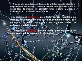Trata-se de uma doença inflamatória crónica desmielinizante e
degenerativa do sistema nervoso central que interfere com a
capacidade do mesmo em controlar funções como a visão, a
locomoção, e o equilíbrio, entre outras.
Denomina-se Esclerose pelo facto de, em resultado da
doença, se formar um tecido parecido com uma cicatriz, que
endurece, formando uma placa em algumas áreas do
cérebro e medula espinal.
Denomina-se Múltipla, porque várias áreas dispersas do
cérebro e medula espinal são afectadas.
 