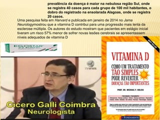 prevalência da doença é maior na nebulosa região Sul, onde
se registra 40 casos para cada grupo de 100 mil habitantes, o
dobro do registrado na ensolarada Alagoas, onde se registra
20 casos.
Uma pesquisa feita em Harvard e publicada em janeiro de 2014 no Jama
Neurologymostrou que a vitamina D contribui para uma progressão mais lenta da
esclerose múltipla. Os autores do estudo mostram que pacientes em estágio inicial
tiveram um risco 57% menor de sofrer novas lesões cerebrais se apresentassem
níveis adequados de vitamina D
 