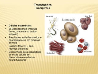 • Células estaminais:
• 2) Mesenquimais (medula
óssea, placenta ou tecido
adiposo)
• Resultados antiinflamatórios e
neuroprotetores em modelos
animais
• Ensaios fase I/II – sem
reações adversas
• Desconhece-se a capacidade
de estas células se
diferenciarem em tecido
neural funcional
Tratamento
Emergentes
 
