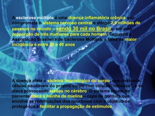 A esclerose múltipla é uma doença inflamatória crônica que
compromete o sistema nervoso central e atinge 2,5 milhões de
pessoas no mundo – sendo 30 mil no Brasil – em uma
proporção de três mulheres para cada homem. Segundo a
Associação Brasileira de Esclerose Múltipla, a faixa de maior
incidência é entre 20 e 40 anos.
A doença afeta o sistema imunológico do corpo, que confunde
células saudáveis do próprio corpo com células “intrusas”, e as
ataca provocando lesões no cérebro. O sistema imune do
paciente ataca a bainha de mielina – capa de gordura que
envolve as ramificações dos neurônios com o objetivo de
protegê-los e facilitar a propagação de estímulos.
 