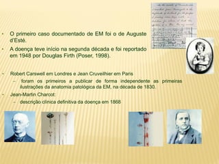 • O primeiro caso documentado de EM foi o de Auguste
d’Esté.
• A doença teve início na segunda década e foi reportado
em 1948 por Douglas Firth (Poser, 1998).
• Robert Carswell em Londres e Jean Cruveilhier em Paris
– foram os primeiros a publicar de forma independente as primeiras
ilustrações da anatomia patológica da EM, na década de 1830.
• Jean-Martin Charcot:
– descrição clínica definitiva da doença em 1868
 