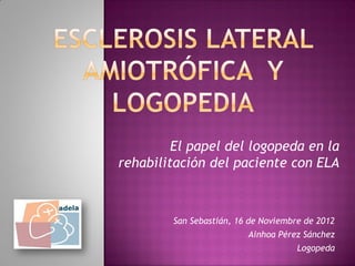 El papel del logopeda en la
rehabilitación del paciente con ELA



        San Sebastián, 16 de Noviembre de 2012
                         Ainhoa Pérez Sánchez
                                     Logopeda
 