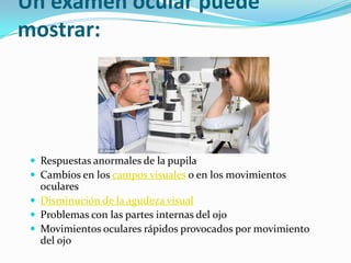 Un examen ocular puede
mostrar:
 Respuestas anormales de la pupila
 Cambios en los campos visuales o en los movimientos
oculares
 Disminución de la agudeza visual
 Problemas con las partes internas del ojo
 Movimientos oculares rápidos provocados por movimiento
del ojo
 