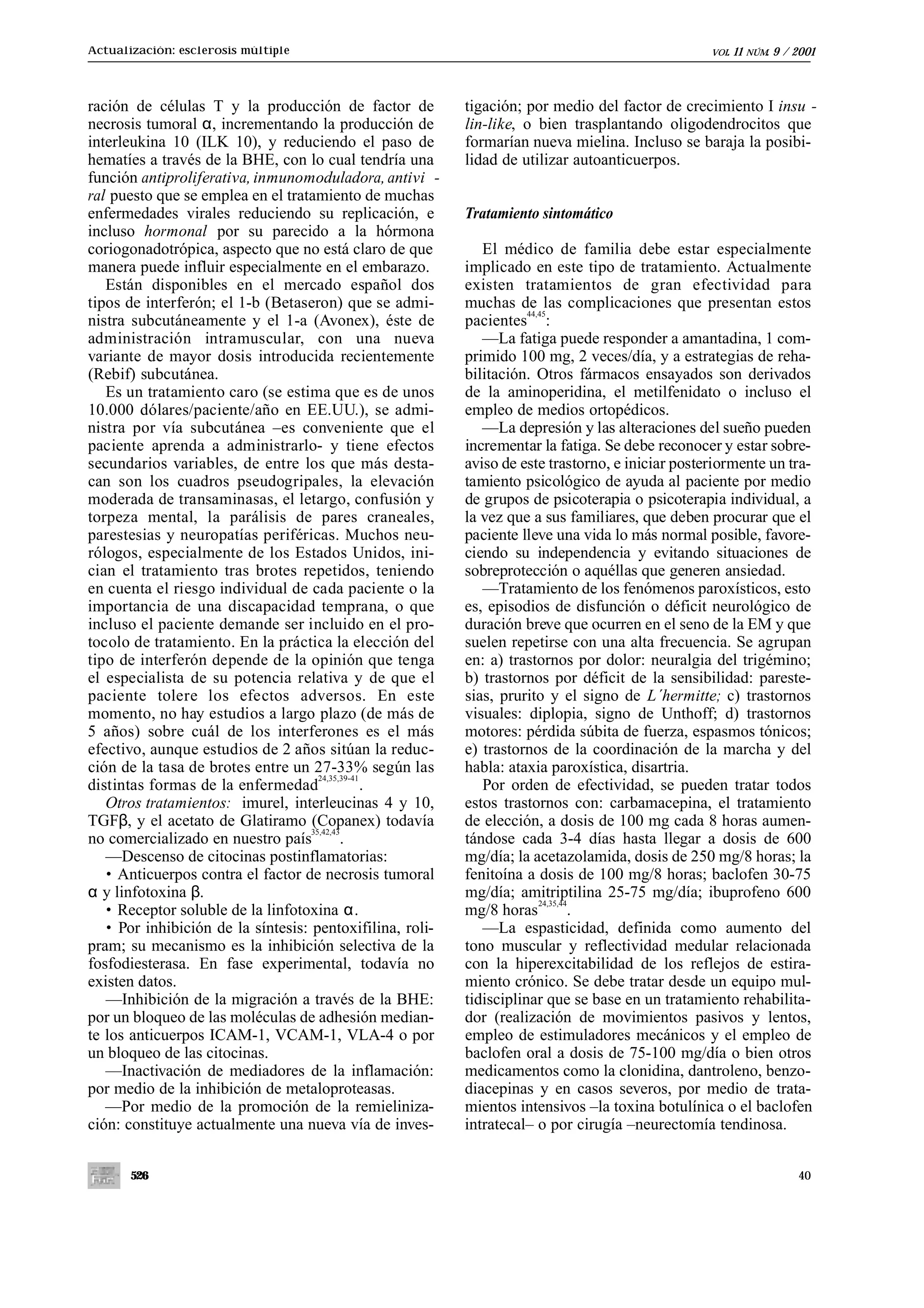 Actualización: esclerosis múltiple                                                                 VOL.   11   NÚM.   9 / 2001



ración de células T y la producción de factor de           tigación; por medio del factor de crecimiento I insu -
necrosis tumoral α, incrementando la producción de         lin-like, o bien trasplantando oligodendrocitos que
interleukina 10 (ILK 10), y reduciendo el paso de          formarían nueva mielina. Incluso se baraja la posibi-
hematíes a través de la BHE, con lo cual tendría una       lidad de utilizar autoanticuerpos.
función antiproliferativa, inmunomoduladora, antivi -
ral puesto que se emplea en el tratamiento de muchas
enfermedades virales reduciendo su replicación, e          Tratamiento sintomático
incluso hormonal por su parecido a la hórmona
coriogonadotrópica, aspecto que no está claro de que          El médico de familia debe estar especialmente
manera puede influir especialmente en el embarazo.         implicado en este tipo de tratamiento. Actualmente
   Están disponibles en el mercado español dos             existen tratamientos de gran efectividad para
tipos de interferón; el 1-b (Betaseron) que se admi-       muchas de las complicaciones que presentan estos
                                                                      44,45
nistra subcutáneamente y el 1-a (Avonex), éste de          pacientes :
administración intramuscular, con una nueva                   —La fatiga puede responder a amantadina, 1 com-
variante de mayor dosis introducida recientemente          primido 100 mg, 2 veces/día, y a estrategias de reha-
(Rebif) subcutánea.                                        bilitación. Otros fármacos ensayados son derivados
   Es un tratamiento caro (se estima que es de unos        de la aminoperidina, el metilfenidato o incluso el
10.000 dólares/paciente/año en EE.UU.), se admi-           empleo de medios ortopédicos.
nistra por vía subcutánea –es conveniente que el              —La depresión y las alteraciones del sueño pueden
paciente aprenda a administrarlo- y tiene efectos          incrementar la fatiga. Se debe reconocer y estar sobre-
secundarios variables, de entre los que más desta-         aviso de este trastorno, e iniciar posteriormente un tra-
can son los cuadros pseudogripales, la elevación           tamiento psicológico de ayuda al paciente por medio
moderada de transaminasas, el letargo, confusión y         de grupos de psicoterapia o psicoterapia individual, a
torpeza mental, la parálisis de pares craneales,           la vez que a sus familiares, que deben procurar que el
parestesias y neuropatías periféricas. Muchos neu-         paciente lleve una vida lo más normal posible, favore-
rólogos, especialmente de los Estados Unidos, ini-         ciendo su independencia y evitando situaciones de
cian el tratamiento tras brotes repetidos, teniendo        sobreprotección o aquéllas que generen ansiedad.
en cuenta el riesgo individual de cada paciente o la          —Tratamiento de los fenómenos paroxísticos, esto
importancia de una discapacidad temprana, o que            es, episodios de disfunción o déficit neurológico de
incluso el paciente demande ser incluido en el pro-        duración breve que ocurren en el seno de la EM y que
tocolo de tratamiento. En la práctica la elección del      suelen repetirse con una alta frecuencia. Se agrupan
tipo de interferón depende de la opinión que tenga         en: a) trastornos por dolor: neuralgia del trigémino;
el especialista de su potencia relativa y de que el        b) trastornos por déficit de la sensibilidad: pareste-
paciente tolere los efectos adversos. En este              sias, prurito y el signo de L´hermitte; c) trastornos
momento, no hay estudios a largo plazo (de más de          visuales: diplopia, signo de Unthoff; d) trastornos
5 años) sobre cuál de los interferones es el más           motores: pérdida súbita de fuerza, espasmos tónicos;
efectivo, aunque estudios de 2 años sitúan la reduc-       e) trastornos de la coordinación de la marcha y del
ción de la tasa de brotes entre un 27-33% según las        habla: ataxia paroxística, disartria.
                                      24,35,39-41
distintas formas de la enfermedad                 .           Por orden de efectividad, se pueden tratar todos
   Otros tratamientos: imurel, interleucinas 4 y 10,       estos trastornos con: carbamacepina, el tratamiento
TGFβ, y el acetato de Glatiramo (Copanex) todavía          de elección, a dosis de 100 mg cada 8 horas aumen-
                                    35,42,43
no comercializado en nuestro país            .             tándose cada 3-4 días hasta llegar a dosis de 600
   —Descenso de citocinas postinflamatorias:               mg/día; la acetazolamida, dosis de 250 mg/8 horas; la
   • Anticuerpos contra el factor de necrosis tumoral      fenitoína a dosis de 100 mg/8 horas; baclofen 30-75
α y linfotoxina β.                                         mg/día; amitriptilina 25-75 mg/día; ibuprofeno 600
   • Receptor soluble de la linfotoxina α.
                                                                         24,35,44
                                                           mg/8 horas             .
   • Por inhibición de la síntesis: pentoxifilina, roli-      —La espasticidad, definida como aumento del
pram; su mecanismo es la inhibición selectiva de la        tono muscular y reflectividad medular relacionada
fosfodiesterasa. En fase experimental, todavía no          con la hiperexcitabilidad de los reflejos de estira-
existen datos.                                             miento crónico. Se debe tratar desde un equipo mul-
   —Inhibición de la migración a través de la BHE:         tidisciplinar que se base en un tratamiento rehabilita-
por un bloqueo de las moléculas de adhesión median-        dor (realización de movimientos pasivos y lentos,
te los anticuerpos ICAM-1, VCAM-1, VLA-4 o por             empleo de estimuladores mecánicos y el empleo de
un bloqueo de las citocinas.                               baclofen oral a dosis de 75-100 mg/día o bien otros
   —Inactivación de mediadores de la inflamación:          medicamentos como la clonidina, dantroleno, benzo-
por medio de la inhibición de metaloproteasas.             diacepinas y en casos severos, por medio de trata-
   —Por medio de la promoción de la remieliniza-           mientos intensivos –la toxina botulínica o el baclofen
ción: constituye actualmente una nueva vía de inves-       intratecal– o por cirugía –neurectomía tendinosa.


       526                                                                                                                40
 