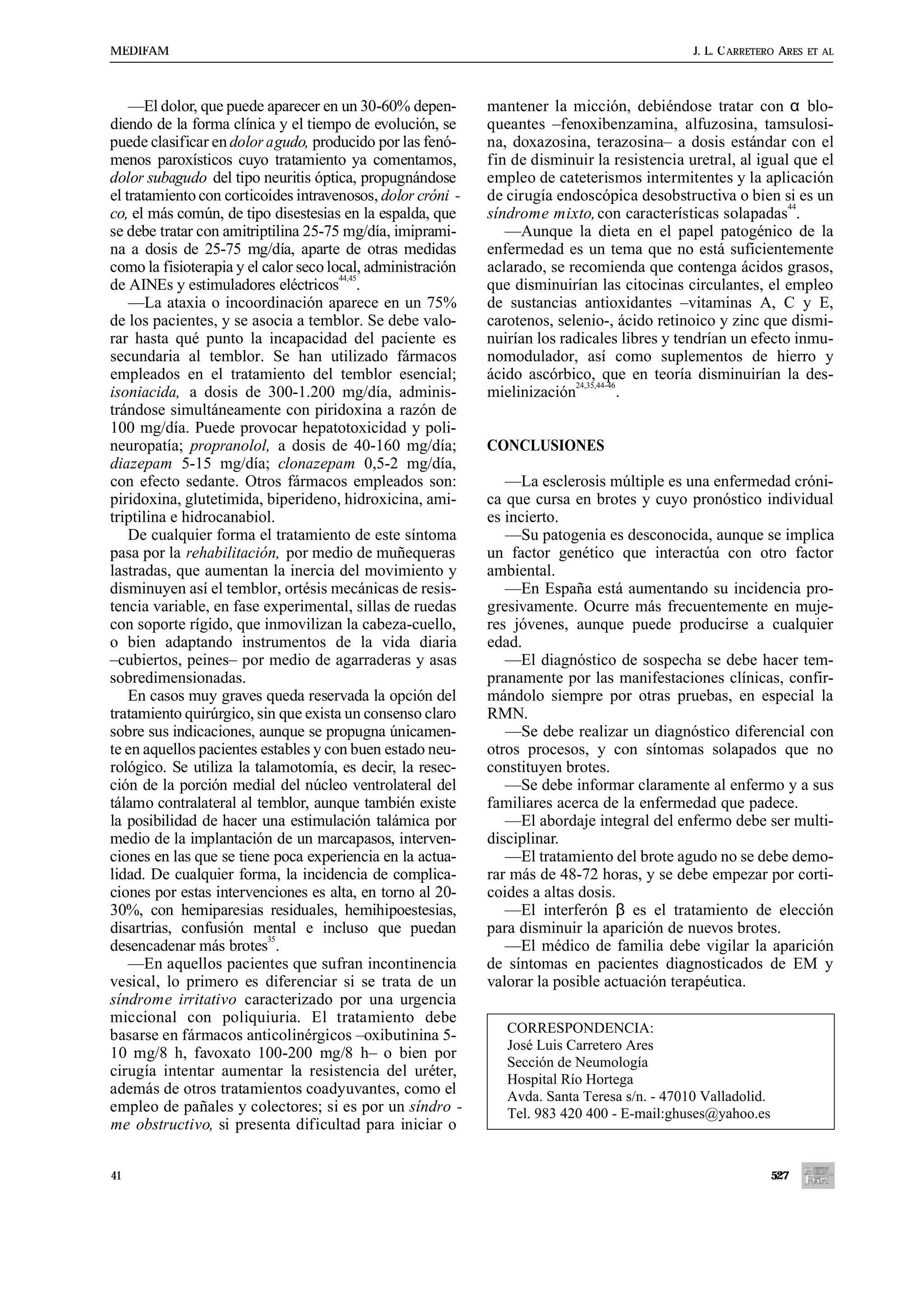 MEDIFAM                                                                                       J. L. C ARRETERO ARES   ET AL




    —El dolor, que puede aparecer en un 30-60% depen-        mantener la micción, debiéndose tratar con α blo-
diendo de la forma clínica y el tiempo de evolución, se      queantes –fenoxibenzamina, alfuzosina, tamsulosi-
puede clasificar en dolor agudo, producido por las fenó-     na, doxazosina, terazosina– a dosis estándar con el
menos paroxísticos cuyo tratamiento ya comentamos,           fin de disminuir la resistencia uretral, al igual que el
dolor subagudo del tipo neuritis óptica, propugnándose       empleo de cateterismos intermitentes y la aplicación
el tratamiento con corticoides intravenosos, dolor cróni -   de cirugía endoscópica desobstructiva o bien si es un
                                                                                                              44
co, el más común, de tipo disestesias en la espalda, que     síndrome mixto, con características solapadas .
se debe tratar con amitriptilina 25-75 mg/día, imiprami-        —Aunque la dieta en el papel patogénico de la
na a dosis de 25-75 mg/día, aparte de otras medidas          enfermedad es un tema que no está suficientemente
como la fisioterapia y el calor seco local, administración   aclarado, se recomienda que contenga ácidos grasos,
                                       44,45
de AINEs y estimuladores eléctricos .                        que disminuirían las citocinas circulantes, el empleo
    —La ataxia o incoordinación aparece en un 75%            de sustancias antioxidantes –vitaminas A, C y E,
de los pacientes, y se asocia a temblor. Se debe valo-       carotenos, selenio-, ácido retinoico y zinc que dismi-
rar hasta qué punto la incapacidad del paciente es           nuirían los radicales libres y tendrían un efecto inmu-
secundaria al temblor. Se han utilizado fármacos             nomodulador, así como suplementos de hierro y
empleados en el tratamiento del temblor esencial;            ácido ascórbico, que en teoría disminuirían la des-
                                                                           24,35,44-46
isoniacida, a dosis de 300-1.200 mg/día, adminis-            mielinización             .
trándose simultáneamente con piridoxina a razón de
100 mg/día. Puede provocar hepatotoxicidad y poli-
neuropatía; propranolol, a dosis de 40-160 mg/día;           CONCLUSIONES
diazepam 5-15 mg/día; clonazepam 0,5-2 mg/día,
con efecto sedante. Otros fármacos empleados son:               —La esclerosis múltiple es una enfermedad cróni-
piridoxina, glutetimida, biperideno, hidroxicina, ami-       ca que cursa en brotes y cuyo pronóstico individual
triptilina e hidrocanabiol.                                  es incierto.
    De cualquier forma el tratamiento de este síntoma           —Su patogenia es desconocida, aunque se implica
pasa por la rehabilitación, por medio de muñequeras          un factor genético que interactúa con otro factor
lastradas, que aumentan la inercia del movimiento y          ambiental.
disminuyen así el temblor, ortésis mecánicas de resis-          —En España está aumentando su incidencia pro-
tencia variable, en fase experimental, sillas de ruedas      gresivamente. Ocurre más frecuentemente en muje-
con soporte rígido, que inmovilizan la cabeza-cuello,        res jóvenes, aunque puede producirse a cualquier
o bien adaptando instrumentos de la vida diaria              edad.
–cubiertos, peines– por medio de agarraderas y asas             —El diagnóstico de sospecha se debe hacer tem-
sobredimensionadas.                                          pranamente por las manifestaciones clínicas, confir-
    En casos muy graves queda reservada la opción del        mándolo siempre por otras pruebas, en especial la
tratamiento quirúrgico, sin que exista un consenso claro     RMN.
sobre sus indicaciones, aunque se propugna únicamen-            —Se debe realizar un diagnóstico diferencial con
te en aquellos pacientes estables y con buen estado neu-     otros procesos, y con síntomas solapados que no
rológico. Se utiliza la talamotomía, es decir, la resec-     constituyen brotes.
ción de la porción medial del núcleo ventrolateral del          —Se debe informar claramente al enfermo y a sus
tálamo contralateral al temblor, aunque también existe       familiares acerca de la enfermedad que padece.
la posibilidad de hacer una estimulación talámica por           —El abordaje integral del enfermo debe ser multi-
medio de la implantación de un marcapasos, interven-         disciplinar.
ciones en las que se tiene poca experiencia en la actua-        —El tratamiento del brote agudo no se debe demo-
lidad. De cualquier forma, la incidencia de complica-        rar más de 48-72 horas, y se debe empezar por corti-
ciones por estas intervenciones es alta, en torno al 20-     coides a altas dosis.
30%, con hemiparesias residuales, hemihipoestesias,             —El interferón β es el tratamiento de elección
disartrias, confusión mental e incluso que puedan            para disminuir la aparición de nuevos brotes.
                           35
desencadenar más brotes .                                       —El médico de familia debe vigilar la aparición
    —En aquellos pacientes que sufran incontinencia          de síntomas en pacientes diagnosticados de EM y
vesical, lo primero es diferenciar si se trata de un         valorar la posible actuación terapéutica.
síndrome irritativo caracterizado por una urgencia
miccional con poliquiuria. El tratamiento debe
                                                                CORRESPONDENCIA:
basarse en fármacos anticolinérgicos –oxibutinina 5-
                                                                José Luis Carretero Ares
10 mg/8 h, favoxato 100-200 mg/8 h– o bien por
                                                                Sección de Neumología
cirugía intentar aumentar la resistencia del uréter,            Hospital Río Hortega
además de otros tratamientos coadyuvantes, como el              Avda. Santa Teresa s/n. - 47010 Valladolid.
empleo de pañales y colectores; si es por un síndro -           Tel. 983 420 400 - E-mail:ghuses@yahoo.es
me obstructivo, si presenta dificultad para iniciar o


41                                                                                                            527
 