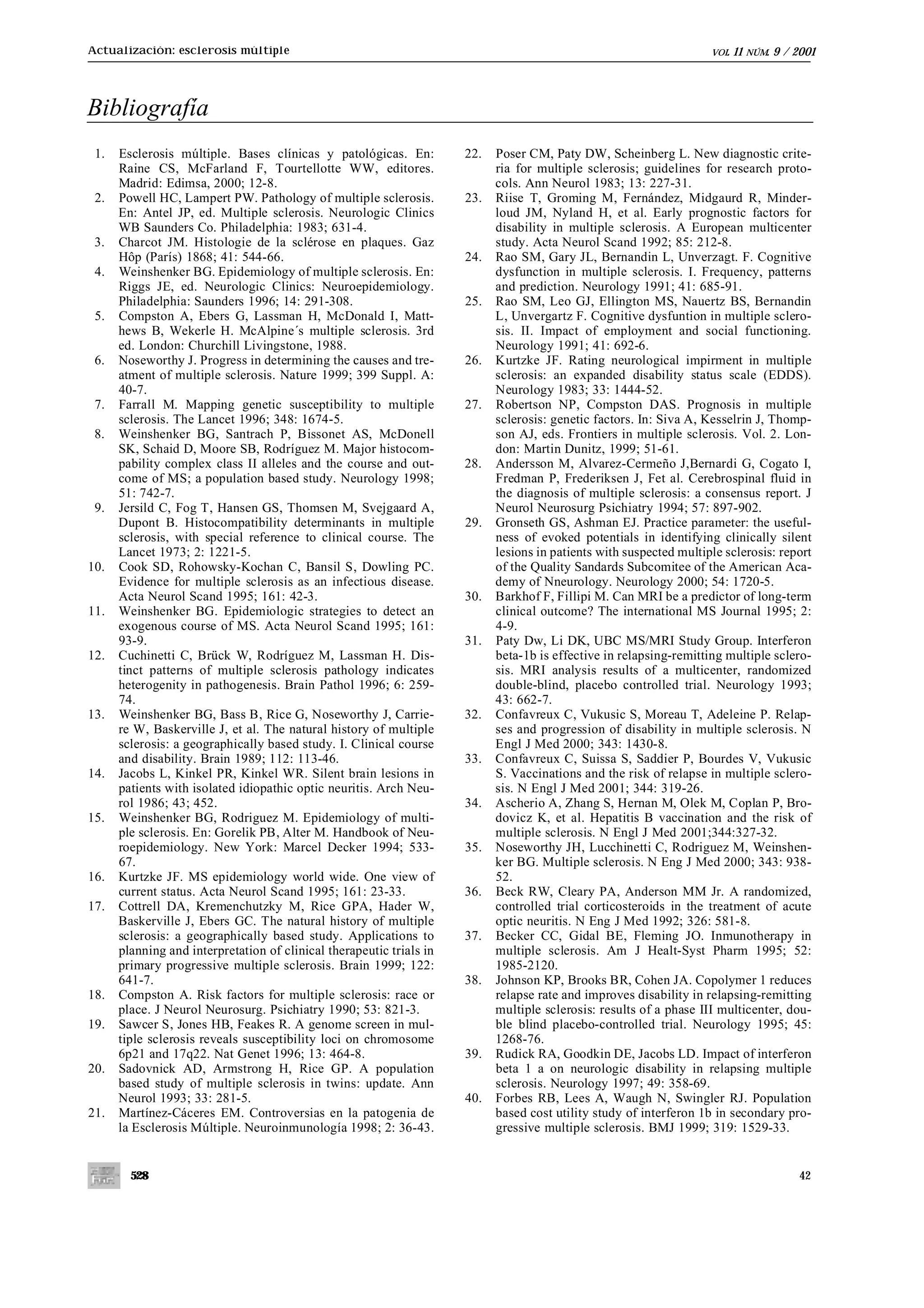 Actualización: esclerosis múltiple                                                                                   VOL.   11   NÚM.   9 / 2001




Bibliografía
 1.   Esclerosis múltiple. Bases clínicas y patológicas. En:          22.   Poser CM, Paty DW, Scheinberg L. New diagnostic crite-
      Raine CS, McFarland F, Tourtellotte WW, editores.                     ria for multiple sclerosis; guidelines for research proto-
      Madrid: Edimsa, 2000; 12-8.                                           cols. Ann Neurol 1983; 13: 227-31.
 2.   Powell HC, Lampert PW. Pathology of multiple sclerosis.         23.   Riise T, Groming M, Fernández, Midgaurd R, Minder-
      En: Antel JP, ed. Multiple sclerosis. Neurologic Clinics              loud JM, Nyland H, et al. Early prognostic factors for
      WB Saunders Co. Philadelphia: 1983; 631-4.                            disability in multiple sclerosis. A European multicenter
 3.   Charcot JM. Histologie de la sclérose en plaques. Gaz                 study. Acta Neurol Scand 1992; 85: 212-8.
      Hôp (París) 1868; 41: 544-66.                                   24.   Rao SM, Gary JL, Bernandin L, Unverzagt. F. Cognitive
 4.   Weinshenker BG. Epidemiology of multiple sclerosis. En:               dysfunction in multiple sclerosis. I. Frequency, patterns
      Riggs JE, ed. Neurologic Clinics: Neuroepidemiology.                  and prediction. Neurology 1991; 41: 685-91.
      Philadelphia: Saunders 1996; 14: 291-308.                       25.   Rao SM, Leo GJ, Ellington MS, Nauertz BS, Bernandin
 5.   Compston A, Ebers G, Lassman H, McDonald I, Matt-                     L, Unvergartz F. Cognitive dysfuntion in multiple sclero-
      hews B, Wekerle H. McAlpine´s multiple sclerosis. 3rd                 sis. II. Impact of employment and social functioning.
      ed. London: Churchill Livingstone, 1988.                              Neurology 1991; 41: 692-6.
 6.   Noseworthy J. Progress in determining the causes and tre-       26.   Kurtzke JF. Rating neurological impirment in multiple
      atment of multiple sclerosis. Nature 1999; 399 Suppl. A:              sclerosis: an expanded disability status scale (EDDS).
      40-7.                                                                 Neurology 1983; 33: 1444-52.
 7.   Farrall M. Mapping genetic susceptibility to multiple           27.   Robertson NP, Compston DAS. Prognosis in multiple
      sclerosis. The Lancet 1996; 348: 1674-5.                              sclerosis: genetic factors. In: Siva A, Kesselrin J, Thomp-
 8.   Weinshenker BG, Santrach P, Bissonet AS, McDonell                     son AJ, eds. Frontiers in multiple sclerosis. Vol. 2. Lon-
      SK, Schaid D, Moore SB, Rodríguez M. Major histocom-                  don: Martin Dunitz, 1999; 51-61.
      pability complex class II alleles and the course and out-       28.   Andersson M, Alvarez-Cermeño J,Bernardi G, Cogato I,
      come of MS; a population based study. Neurology 1998;                 Fredman P, Frederiksen J, Fet al. Cerebrospinal fluid in
      51: 742-7.                                                            the diagnosis of multiple sclerosis: a consensus report. J
 9.   Jersild C, Fog T, Hansen GS, Thomsen M, Svejgaard A,                  Neurol Neurosurg Psichiatry 1994; 57: 897-902.
      Dupont B. Histocompatibility determinants in multiple           29.   Gronseth GS, Ashman EJ. Practice parameter: the useful-
      sclerosis, with special reference to clinical course. The             ness of evoked potentials in identifying clinically silent
      Lancet 1973; 2: 1221-5.                                               lesions in patients with suspected multiple sclerosis: report
10.   Cook SD, Rohowsky-Kochan C, Bansil S, Dowling PC.                     of the Quality Sandards Subcomitee of the American Aca-
      Evidence for multiple sclerosis as an infectious disease.             demy of Nneurology. Neurology 2000; 54: 1720-5.
      Acta Neurol Scand 1995; 161: 42-3.                              30.   Barkhof F, Fillipi M. Can MRI be a predictor of long-term
11.   Weinshenker BG. Epidemiologic strategies to detect an                 clinical outcome? The international MS Journal 1995; 2:
      exogenous course of MS. Acta Neurol Scand 1995; 161:                  4-9.
      93-9.                                                           31.   Paty Dw, Li DK, UBC MS/MRI Study Group. Interferon
12.   Cuchinetti C, Brück W, Rodríguez M, Lassman H. Dis-                   beta-1b is effective in relapsing-remitting multiple sclero-
      tinct patterns of multiple sclerosis pathology indicates              sis. MRI analysis results of a multicenter, randomized
      heterogenity in pathogenesis. Brain Pathol 1996; 6: 259-              double-blind, placebo controlled trial. Neurology 1993;
      74.                                                                   43: 662-7.
13.   Weinshenker BG, Bass B, Rice G, Noseworthy J, Carrie-           32.   Confavreux C, Vukusic S, Moreau T, Adeleine P. Relap-
      re W, Baskerville J, et al. The natural history of multiple           ses and progression of disability in multiple sclerosis. N
      sclerosis: a geographically based study. I. Clinical course           Engl J Med 2000; 343: 1430-8.
      and disability. Brain 1989; 112: 113-46.                        33.   Confavreux C, Suissa S, Saddier P, Bourdes V, Vukusic
14.   Jacobs L, Kinkel PR, Kinkel WR. Silent brain lesions in               S. Vaccinations and the risk of relapse in multiple sclero-
      patients with isolated idiopathic optic neuritis. Arch Neu-           sis. N Engl J Med 2001; 344: 319-26.
      rol 1986; 43; 452.                                              34.   Ascherio A, Zhang S, Hernan M, Olek M, Coplan P, Bro-
15.   Weinshenker BG, Rodriguez M. Epidemiology of multi-                   dovicz K, et al. Hepatitis B vaccination and the risk of
      ple sclerosis. En: Gorelik PB, Alter M. Handbook of Neu-              multiple sclerosis. N Engl J Med 2001;344:327-32.
      roepidemiology. New York: Marcel Decker 1994; 533-              35.   Noseworthy JH, Lucchinetti C, Rodriguez M, Weinshen-
      67.                                                                   ker BG. Multiple sclerosis. N Eng J Med 2000; 343: 938-
16.   Kurtzke JF. MS epidemiology world wide. One view of                   52.
      current status. Acta Neurol Scand 1995; 161: 23-33.             36.   Beck RW, Cleary PA, Anderson MM Jr. A randomized,
17.   Cottrell DA, Kremenchutzky M, Rice GPA, Hader W,                      controlled trial corticosteroids in the treatment of acute
      Baskerville J, Ebers GC. The natural history of multiple              optic neuritis. N Eng J Med 1992; 326: 581-8.
      sclerosis: a geographically based study. Applications to        37.   Becker CC, Gidal BE, Fleming JO. Inmunotherapy in
      planning and interpretation of clinical therapeutic trials in         multiple sclerosis. Am J Healt-Syst Pharm 1995; 52:
      primary progressive multiple sclerosis. Brain 1999; 122:              1985-2120.
      641-7.                                                          38.   Johnson KP, Brooks BR, Cohen JA. Copolymer 1 reduces
18.   Compston A. Risk factors for multiple sclerosis: race or              relapse rate and improves disability in relapsing-remitting
      place. J Neurol Neurosurg. Psichiatry 1990; 53: 821-3.                multiple sclerosis: results of a phase III multicenter, dou-
19.   Sawcer S, Jones HB, Feakes R. A genome screen in mul-                 ble blind placebo-controlled trial. Neurology 1995; 45:
      tiple sclerosis reveals susceptibility loci on chromosome             1268-76.
      6p21 and 17q22. Nat Genet 1996; 13: 464-8.                      39.   Rudick RA, Goodkin DE, Jacobs LD. Impact of interferon
20.   Sadovnick AD, Armstrong H, Rice GP. A population                      beta 1 a on neurologic disability in relapsing multiple
      based study of multiple sclerosis in twins: update. Ann               sclerosis. Neurology 1997; 49: 358-69.
      Neurol 1993; 33: 281-5.                                         40.   Forbes RB, Lees A, Waugh N, Swingler RJ. Population
21.   Martínez-Cáceres EM. Controversias en la patogenia de                 based cost utility study of interferon 1b in secondary pro-
      la Esclerosis Múltiple. Neuroinmunología 1998; 2: 36-43.              gressive multiple sclerosis. BMJ 1999; 319: 1529-33.


        528                                                                                                                                  42
 
