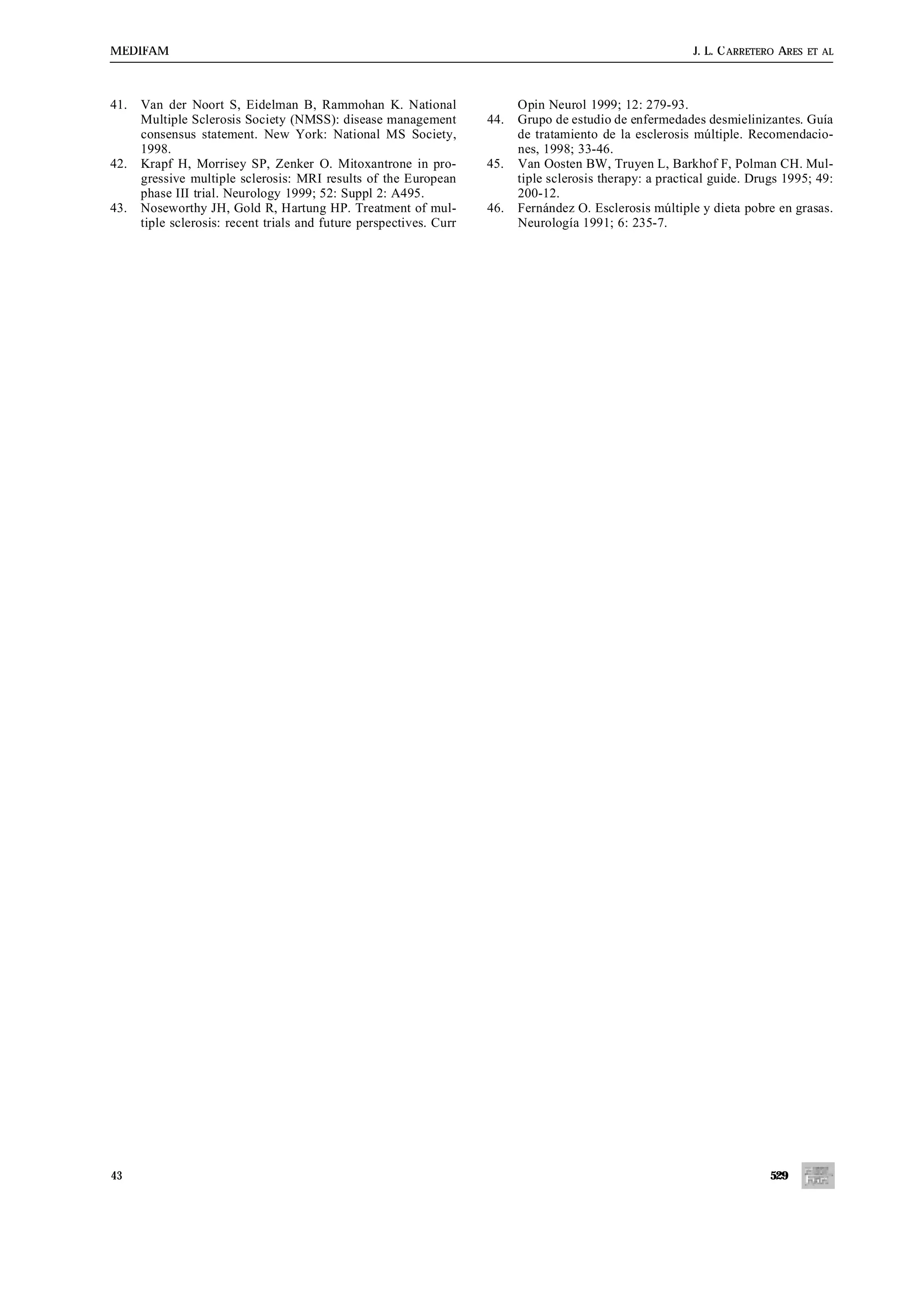 MEDIFAM                                                                                                    J. L. C ARRETERO ARES   ET AL




41.   Van der Noort S, Eidelman B, Rammohan K. National                    Opin Neurol 1999; 12: 279-93.
      Multiple Sclerosis Society (NMSS): disease management          44.   Grupo de estudio de enfermedades desmielinizantes. Guía
      consensus statement. New York: National MS Society,                  de tratamiento de la esclerosis múltiple. Recomendacio-
      1998.                                                                nes, 1998; 33-46.
42.   Krapf H, Morrisey SP, Zenker O. Mitoxantrone in pro-           45.   Van Oosten BW, Truyen L, Barkhof F, Polman CH. Mul-
      gressive multiple sclerosis: MRI results of the European             tiple sclerosis therapy: a practical guide. Drugs 1995; 49:
      phase III trial. Neurology 1999; 52: Suppl 2: A495.                  200-12.
43.   Noseworthy JH, Gold R, Hartung HP. Treatment of mul-           46.   Fernández O. Esclerosis múltiple y dieta pobre en grasas.
      tiple sclerosis: recent trials and future perspectives. Curr         Neurología 1991; 6: 235-7.




43                                                                                                                        529
 