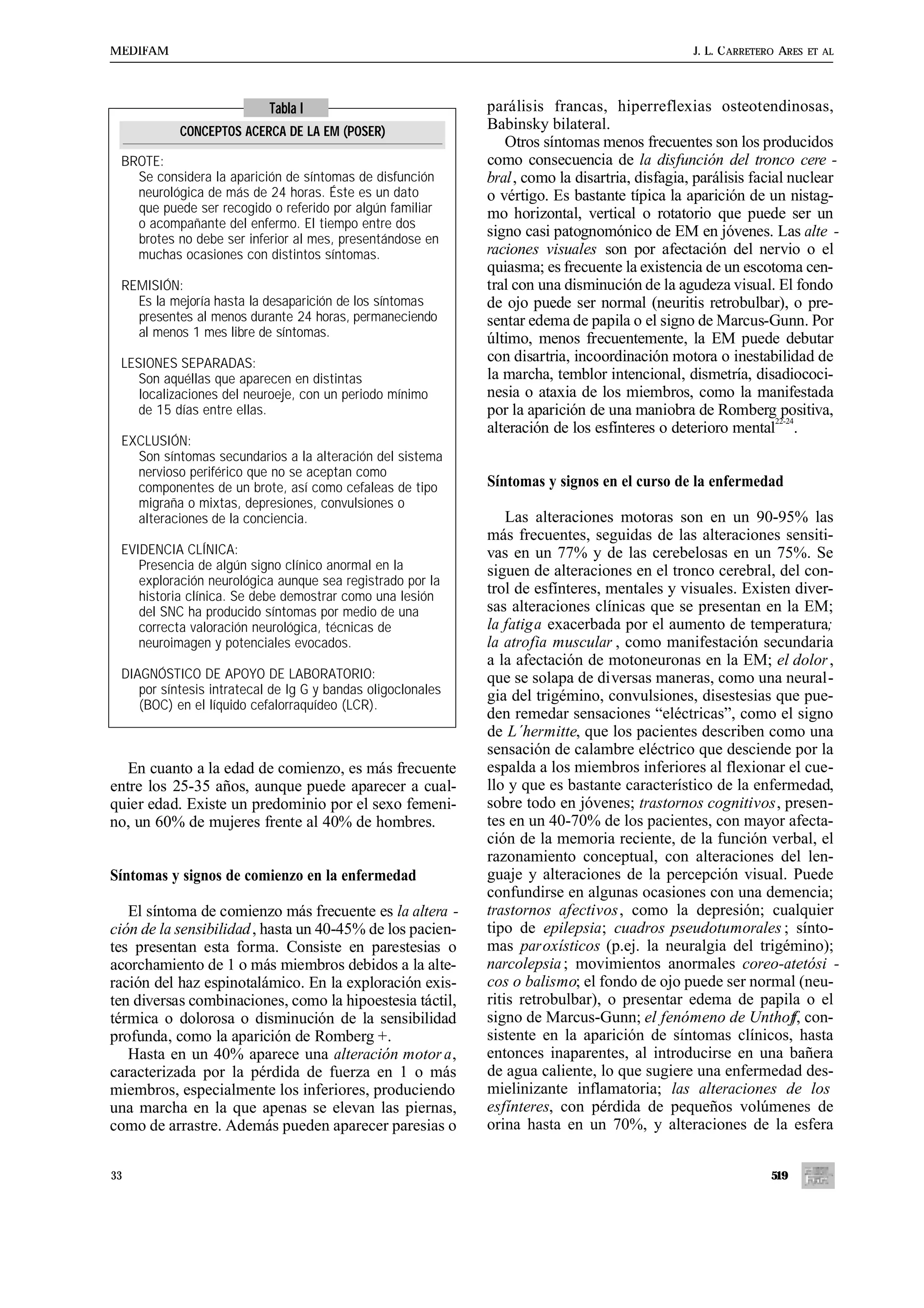 MEDIFAM                                                                                        J. L. C ARRETERO ARES   ET AL




                           Tabla I                           parálisis francas, hiperreflexias osteotendinosas,
           CONCEPTOS ACERCA DE LA EM (POSER)                 Babinsky bilateral.
                                                                Otros síntomas menos frecuentes son los producidos
 BROTE:                                                      como consecuencia de la disfunción del tronco cere -
   Se considera la aparición de síntomas de disfunción       bral, como la disartria, disfagia, parálisis facial nuclear
   neurológica de más de 24 horas. Éste es un dato           o vértigo. Es bastante típica la aparición de un nistag-
   que puede ser recogido o referido por algún familiar      mo horizontal, vertical o rotatorio que puede ser un
   o acompañante del enfermo. El tiempo entre dos
   brotes no debe ser inferior al mes, presentándose en
                                                             signo casi patognomónico de EM en jóvenes. Las alte -
   muchas ocasiones con distintos síntomas.                  raciones visuales son por afectación del nervio o el
                                                             quiasma; es frecuente la existencia de un escotoma cen-
 REMISIÓN:                                                   tral con una disminución de la agudeza visual. El fondo
   Es la mejoría hasta la desaparición de los síntomas       de ojo puede ser normal (neuritis retrobulbar), o pre-
   presentes al menos durante 24 horas, permaneciendo        sentar edema de papila o el signo de Marcus-Gunn. Por
   al menos 1 mes libre de síntomas.                         último, menos frecuentemente, la EM puede debutar
 LESIONES SEPARADAS:                                         con disartria, incoordinación motora o inestabilidad de
    Son aquéllas que aparecen en distintas                   la marcha, temblor intencional, dismetría, disadiococi-
    localizaciones del neuroeje, con un periodo mínimo       nesia o ataxia de los miembros, como la manifestada
    de 15 días entre ellas.                                  por la aparición de una maniobra de Romberg positiva,
                                                                                                               22-24
                                                             alteración de los esfínteres o deterioro mental .
 EXCLUSIÓN:
   Son síntomas secundarios a la alteración del sistema
   nervioso periférico que no se aceptan como
   componentes de un brote, así como cefaleas de tipo        Síntomas y signos en el curso de la enfermedad
   migraña o mixtas, depresiones, convulsiones o
   alteraciones de la conciencia.                                Las alteraciones motoras son en un 90-95% las
                                                             más frecuentes, seguidas de las alteraciones sensiti-
 EVIDENCIA CLÍNICA:                                          vas en un 77% y de las cerebelosas en un 75%. Se
    Presencia de algún signo clínico anormal en la           siguen de alteraciones en el tronco cerebral, del con-
    exploración neurológica aunque sea registrado por la
    historia clínica. Se debe demostrar como una lesión
                                                             trol de esfínteres, mentales y visuales. Existen diver-
    del SNC ha producido síntomas por medio de una           sas alteraciones clínicas que se presentan en la EM;
    correcta valoración neurológica, técnicas de             la fatiga exacerbada por el aumento de temperatura;
    neuroimagen y potenciales evocados.                      la atrofia muscular , como manifestación secundaria
                                                             a la afectación de motoneuronas en la EM; el dolor ,
 DIAGNÓSTICO DE APOYO DE LABORATORIO:                        que se solapa de diversas maneras, como una neural-
    por síntesis intratecal de Ig G y bandas oligoclonales   gia del trigémino, convulsiones, disestesias que pue-
    (BOC) en el líquido cefalorraquídeo (LCR).
                                                             den remedar sensaciones “eléctricas”, como el signo
                                                             de L´hermitte, que los pacientes describen como una
                                                             sensación de calambre eléctrico que desciende por la
   En cuanto a la edad de comienzo, es más frecuente         espalda a los miembros inferiores al flexionar el cue-
entre los 25-35 años, aunque puede aparecer a cual-          llo y que es bastante característico de la enfermedad,
quier edad. Existe un predominio por el sexo femeni-         sobre todo en jóvenes; trastornos cognitivos, presen-
no, un 60% de mujeres frente al 40% de hombres.              tes en un 40-70% de los pacientes, con mayor afecta-
                                                             ción de la memoria reciente, de la función verbal, el
                                                             razonamiento conceptual, con alteraciones del len-
Síntomas y signos de comienzo en la enfermedad               guaje y alteraciones de la percepción visual. Puede
                                                             confundirse en algunas ocasiones con una demencia;
   El síntoma de comienzo más frecuente es la altera -       trastornos afectivos, como la depresión; cualquier
ción de la sensibilidad , hasta un 40-45% de los pacien-     tipo de epilepsia; cuadros pseudotumorales ; sínto-
tes presentan esta forma. Consiste en parestesias o          mas paroxísticos (p.ej. la neuralgia del trigémino);
acorchamiento de 1 o más miembros debidos a la alte-         narcolepsia ; movimientos anormales coreo-atetósi -
ración del haz espinotalámico. En la exploración exis-       cos o balismo; el fondo de ojo puede ser normal (neu-
ten diversas combinaciones, como la hipoestesia táctil,      ritis retrobulbar), o presentar edema de papila o el
térmica o dolorosa o disminución de la sensibilidad          signo de Marcus-Gunn; el fenómeno de Unthof con-f,
profunda, como la aparición de Romberg +.                    sistente en la aparición de síntomas clínicos, hasta
   Hasta en un 40% aparece una alteración motor a,           entonces inaparentes, al introducirse en una bañera
caracterizada por la pérdida de fuerza en 1 o más            de agua caliente, lo que sugiere una enfermedad des-
miembros, especialmente los inferiores, produciendo          mielinizante inflamatoria; las alteraciones de los
una marcha en la que apenas se elevan las piernas,           esfínteres, con pérdida de pequeños volúmenes de
como de arrastre. Además pueden aparecer paresias o          orina hasta en un 70%, y alteraciones de la esfera


33                                                                                                           519
 