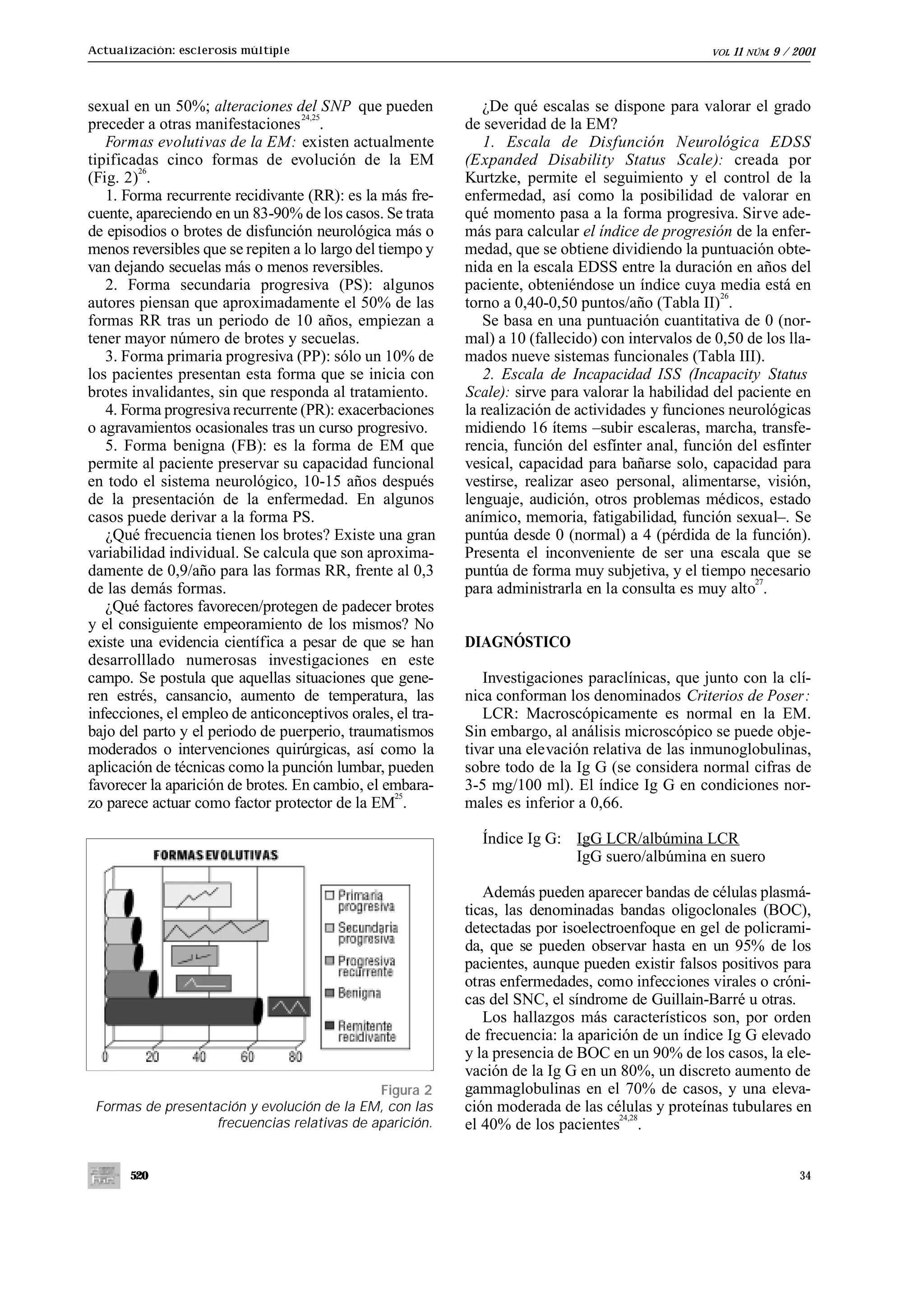 Actualización: esclerosis múltiple                                                                 VOL.   11   NÚM.   9 / 2001



sexual en un 50%; alteraciones del SNP que pueden              ¿De qué escalas se dispone para valorar el grado
                                   24,25
preceder a otras manifestaciones .                          de severidad de la EM?
   Formas evolutivas de la EM: existen actualmente             1. Escala de Disfunción Neurológica EDSS
tipificadas cinco formas de evolución de la EM              (Expanded Disability Status Scale): creada por
        26
(Fig. 2) .                                                  Kurtzke, permite el seguimiento y el control de la
   1. Forma recurrente recidivante (RR): es la más fre-     enfermedad, así como la posibilidad de valorar en
cuente, apareciendo en un 83-90% de los casos. Se trata     qué momento pasa a la forma progresiva. Sirve ade-
de episodios o brotes de disfunción neurológica más o       más para calcular el índice de progresión de la enfer-
menos reversibles que se repiten a lo largo del tiempo y    medad, que se obtiene dividiendo la puntuación obte-
van dejando secuelas más o menos reversibles.               nida en la escala EDSS entre la duración en años del
   2. Forma secundaria progresiva (PS): algunos             paciente, obteniéndose un índice cuya media está en
                                                                                                     26
autores piensan que aproximadamente el 50% de las           torno a 0,40-0,50 puntos/año (Tabla II) .
formas RR tras un periodo de 10 años, empiezan a               Se basa en una puntuación cuantitativa de 0 (nor-
tener mayor número de brotes y secuelas.                    mal) a 10 (fallecido) con intervalos de 0,50 de los lla-
   3. Forma primaria progresiva (PP): sólo un 10% de        mados nueve sistemas funcionales (Tabla III).
los pacientes presentan esta forma que se inicia con           2. Escala de Incapacidad ISS (Incapacity Status
brotes invalidantes, sin que responda al tratamiento.       Scale): sirve para valorar la habilidad del paciente en
   4. Forma progresiva recurrente (PR): exacerbaciones      la realización de actividades y funciones neurológicas
o agravamientos ocasionales tras un curso progresivo.       midiendo 16 ítems –subir escaleras, marcha, transfe-
   5. Forma benigna (FB): es la forma de EM que             rencia, función del esfínter anal, función del esfínter
permite al paciente preservar su capacidad funcional        vesical, capacidad para bañarse solo, capacidad para
en todo el sistema neurológico, 10-15 años después          vestirse, realizar aseo personal, alimentarse, visión,
de la presentación de la enfermedad. En algunos             lenguaje, audición, otros problemas médicos, estado
casos puede derivar a la forma PS.                          anímico, memoria, fatigabilidad, función sexual–. Se
   ¿Qué frecuencia tienen los brotes? Existe una gran       puntúa desde 0 (normal) a 4 (pérdida de la función).
variabilidad individual. Se calcula que son aproxima-       Presenta el inconveniente de ser una escala que se
damente de 0,9/año para las formas RR, frente al 0,3        puntúa de forma muy subjetiva, y el tiempo necesario
                                                                                                          27
de las demás formas.                                        para administrarla en la consulta es muy alto .
   ¿Qué factores favorecen/protegen de padecer brotes
y el consiguiente empeoramiento de los mismos? No
existe una evidencia científica a pesar de que se han       DIAGNÓSTICO
desarrolllado numerosas investigaciones en este
campo. Se postula que aquellas situaciones que gene-           Investigaciones paraclínicas, que junto con la clí-
ren estrés, cansancio, aumento de temperatura, las          nica conforman los denominados Criterios de Poser :
infecciones, el empleo de anticonceptivos orales, el tra-      LCR: Macroscópicamente es normal en la EM.
bajo del parto y el periodo de puerperio, traumatismos      Sin embargo, al análisis microscópico se puede obje-
moderados o intervenciones quirúrgicas, así como la         tivar una elevación relativa de las inmunoglobulinas,
aplicación de técnicas como la punción lumbar, pueden       sobre todo de la Ig G (se considera normal cifras de
favorecer la aparición de brotes. En cambio, el embara-     3-5 mg/100 ml). El índice Ig G en condiciones nor-
                                                   25
zo parece actuar como factor protector de la EM .           males es inferior a 0,66.

                                                              Índice Ig G: IgG LCR/albúmina LCR
                                                                           IgG suero/albúmina en suero

                                                               Además pueden aparecer bandas de células plasmá-
                                                            ticas, las denominadas bandas oligoclonales (BOC),
                                                            detectadas por isoelectroenfoque en gel de policrami-
                                                            da, que se pueden observar hasta en un 95% de los
                                                            pacientes, aunque pueden existir falsos positivos para
                                                            otras enfermedades, como infecciones virales o cróni-
                                                            cas del SNC, el síndrome de Guillain-Barré u otras.
                                                               Los hallazgos más característicos son, por orden
                                                            de frecuencia: la aparición de un índice Ig G elevado
                                                            y la presencia de BOC en un 90% de los casos, la ele-
                                                            vación de la Ig G en un 80%, un discreto aumento de
                                             Figura 2       gammaglobulinas en el 70% de casos, y una eleva-
 Formas de presentación y evolución de la EM, con las       ción moderada de las células y proteínas tubulares en
                                                                                    24,28
                   frecuencias relativas de aparición.      el 40% de los pacientes .


       520                                                                                                                 34
 