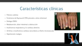  Fibrosis cutánea
 Fenómeno de Raynaund (70% precede a otros síntomas)
 Disfagia (50%)
 Malabsorción, dolor intestinal u obstrucción
 Insuficiencia respiratoria y/o cardiaca derecha
 Arritmia o insuficiencia cardiaca secundaria a infarto microvascular
 Hipertensión maligna
 