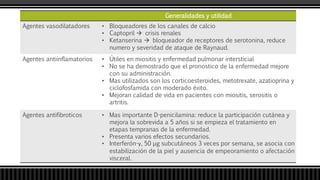 Generalidades y utilidad
Agentes vasodilatadores • Bloqueadores de los canales de calcio
• Captopril  crisis renales
• Ketanserina  bloqueador de receptores de serotonina, reduce
numero y severidad de ataque de Raynaud.
Agentes antiinflamatorios • Útiles en miositis y enfermedad pulmonar intersticial
• No se ha demostrado que el pronostico de la enfermedad mejore
con su administración.
• Mas utilizados son los corticoesteroides, metotrexate, azatioprina y
ciclofosfamida con moderado éxito.
• Mejoran calidad de vida en pacientes con miositis, serositis o
artritis.
Agentes antifibroticos • Mas importante D-penicilamina: reduce la participación cutánea y
mejora la sobrevida a 5 años si se empieza el tratamiento en
etapas tempranas de la enfermedad.
• Presenta varios efectos secundarios.
• Interferón-γ, 50 µg subcutáneos 3 veces por semana, se asocia con
estabilización de la piel y ausencia de empeoramiento o afectación
visceral.
 