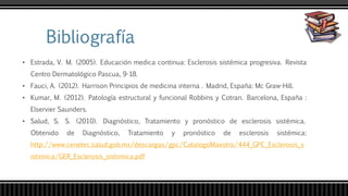 • Estrada, V. M. (2005). Educación medica continua: Esclerosis sistémica progresiva. Revista
Centro Dermatológico Pascua, 9-18.
• Fauci, A. (2012). Harrison Principios de medicina interna . Madrid, España: Mc Graw-Hill.
• Kumar, M. (2012). Patología estructural y funcional Robbins y Cotran. Barcelona, España :
Elservier Saunders.
• Salud, S. S. (2010). Diagnóstico, Tratamiento y pronóstico de esclerosis sistémica.
Obtenido de Diagnóstico, Tratamiento y pronóstico de esclerosis sistémica:
http://www.cenetec.salud.gob.mx/descargas/gpc/CatalogoMaestro/444_GPC_Esclerosis_s
istxmica/GER_Esclerosis_sistxmica.pdf
 