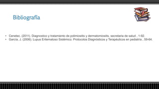 Bibliografía
• Cenetec. (2011). Diagnostico y tratamiento de polimiositis y dermatomiositis. secretaria de salud , 1-92.
• García, J. (2006). Lupus Eritematoso Sistémico. Protocolos Diagnósticos y Terapéuticos en pediatría , 59-64.
 