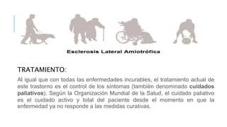 TRATAMIENTO:
Al igual que con todas las enfermedades incurables, el tratamiento actual de
este trastorno es el control de los síntomas (también denominado cuidados
paliativos). Según la Organización Mundial de la Salud, el cuidado paliativo
es el cuidado activo y total del paciente desde el momento en que la
enfermedad ya no responde a las medidas curativas.
 