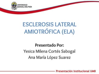ESCLEROSIS LATERAL
AMIOTRÓFICA (ELA)
Presentado Por:
Yesica Milena Cortés Sabogal
Ana María López Suarez
 