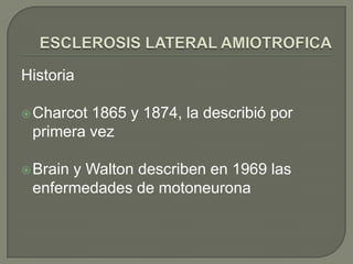 ESCLEROSIS LATERAL AMIOTROFICA,[object Object],Historia ,[object Object],Charcot 1865 y 1874, la describió por primera vez,[object Object],Brain y Walton describen en 1969 las enfermedades de motoneurona,[object Object]