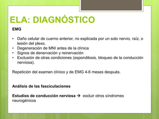 ELA: DIAGNÓSTICO
EMG
• Daño celular de cuerno anterior, no explicada por un solo nervio, raíz, o
lesión del plexo.
• Degeneración de MNI antes de la clínica
• Signos de denervación y reinervación
• Exclusión de otras condiciones (espondilosis, bloqueo de la conducción
nerviosa).
Repetición del examen clínico y de EMG 4-6 meses después.
Análisis de las fasciculaciones
Estudios de conducción nerviosa  excluir otros síndromes
neurogénicos
 