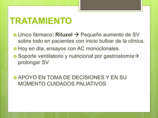 TRATAMIENTO
 Unico fármaco: Riluzol  Pequeño aumento de SV
sobre todo en pacientes con inicio bulbar de la clínica.
 Hoy en día, ensayos con AC monoclonales.
 Soporte ventilatorio y nutricional por gastrostomía
prolongar SV
 APOYO EN TOMA DE DECISIONES Y EN SU
MOMENTO CUIDADOS PALIATIVOS
 