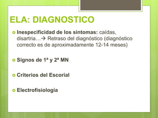 ELA: DIAGNOSTICO
 Inespecificidad de los sintomas: caídas,
disartria… Retraso del diagnóstico (diagnóstico
correcto es de aproximadamente 12-14 meses)
 Signos de 1ª y 2ª MN
 Criterios del Escorial
 Electrofisiología
 
