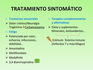 TRATAMIENTO SINTOMÁTICO Trastornos sensoriales Dolor crónico/Neuralgia Trigémino  Carbamazepina Fatiga Potenciada por calor, esfuerzo, infecciones, debilidad… Amantadina Metilfenidato Modafinilo 3,4 diaminopiridina  Terapias complementarias y alternativas Dieta y suplementos:   Minerales, Antioxidantes… Estímulo  Sistema Inmune (linfocitos T y macrófagos)  