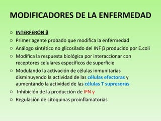 MODIFICADORES DE LA ENFERMEDAD INTERFERÓN  β Primer agente probado que modifica la enfermedad Análogo sintético no glicosilado del INF  β  producido por E.coli Modifica la respuesta biológica por interaccionar con receptores celulares específicos de superficie Modulando la activación de células inmunitarias disminuyendo la actividad de las  células efectoras  y aumentando la actividad de las  células T supresoras Inhibición de la producción de  IFN  γ Regulación de citoquinas proinflamatorias 