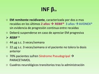 INF  β 1a   EM remitente recidivante , caracterizada por dos o mas recaídas en los últimos  2 años    REBIF®  3 años   AVONEX®  sin evidencia de progresión continua entre recaídas Deberá suspenderse en caso de apreciar EM progresiva REBIF  ® 44  μ g s.c. 3 veces/semana  22  μ g s.c. 3 veces/semana si el paciente no tolera la dosis anterior 70% pacientes sufren  Síndrome Pseudogripal    PARACETAMOL Cuadros neurológicos transitorios tras la administración 