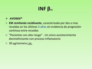 INF  β 1a   AVONEX® EM remitente recidivante , caracterizada por dos o mas recaídas en los últimos  3 años  sin evidencia de progresión continua entre recaídas “ Pacientes con alto riesgo” . Un único acontecimiento desmielinizante con proceso inflamatorio 30  μ g/semana  i.m. 