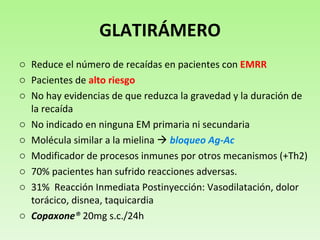 GLATIRÁMERO Reduce el número de recaídas en pacientes con  EMRR Pacientes de  alto riesgo No hay evidencias de que reduzca la gravedad y la duración de la recaída  No indicado en ninguna EM primaria ni secundaria Molécula similar a la mielina     bloqueo Ag-Ac Modificador de procesos inmunes por otros mecanismos (+Th2) 70% pacientes han sufrido reacciones adversas. 31%  Reacción Inmediata Postinyección: Vasodilatación, dolor torácico, disnea, taquicardia Copaxone ®  20mg s.c./24h 