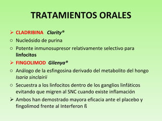 TRATAMIENTOS ORALES CLADRIBINA   Clarity® Nucleósido de purina  Potente inmunosupresor relativamente selectivo para  linfocitos FINGOLIMOD   Gilenya® Análogo de la esfingosina derivado del metabolito del hongo  Isaria sinclairii Secuestra a los linfocitos dentro de los ganglios linfáticos evitando que migren al SNC cuando existe inflamación Ambos han demostrado mayora eficacia ante el placebo y fingolimod frente al Interferon ß 
